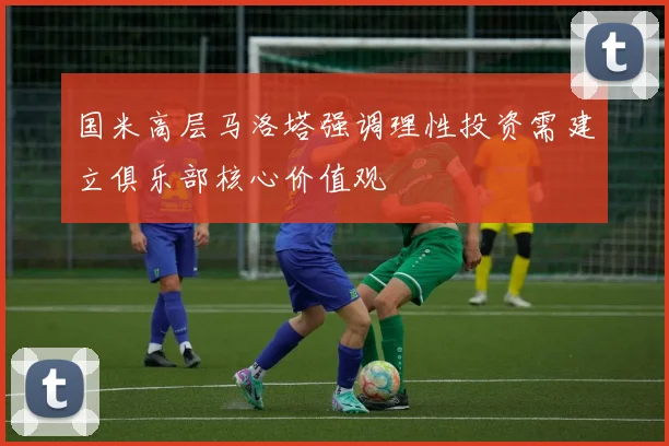 国米高层马洛塔强调理性投资需建立俱乐部核心价值观
